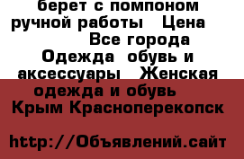 берет с помпоном ручной работы › Цена ­ 2 000 - Все города Одежда, обувь и аксессуары » Женская одежда и обувь   . Крым,Красноперекопск